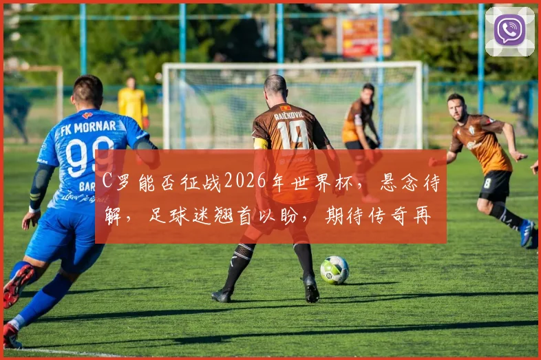 C罗能否征战2026年世界杯，悬念待解，足球迷翘首以盼，期待传奇再续