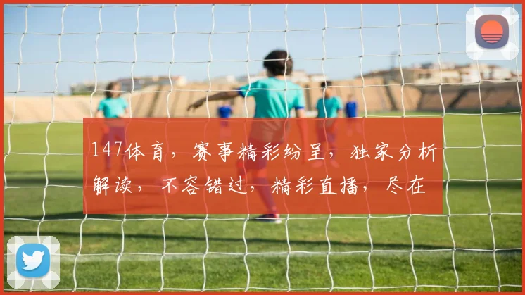 147体育，赛事精彩纷呈，独家分析解读，不容错过，精彩直播，尽在掌握