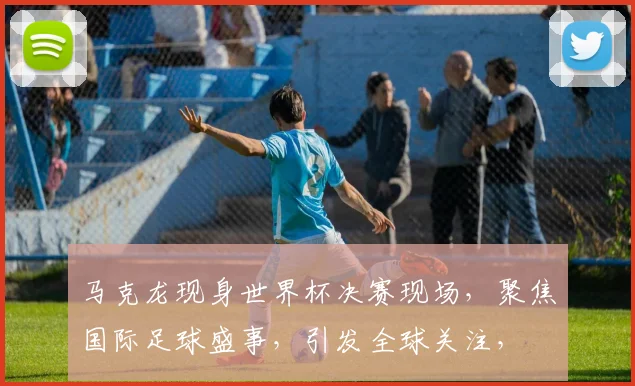 马克龙现身世界杯决赛现场，聚焦国际足球盛事，引发全球关注，