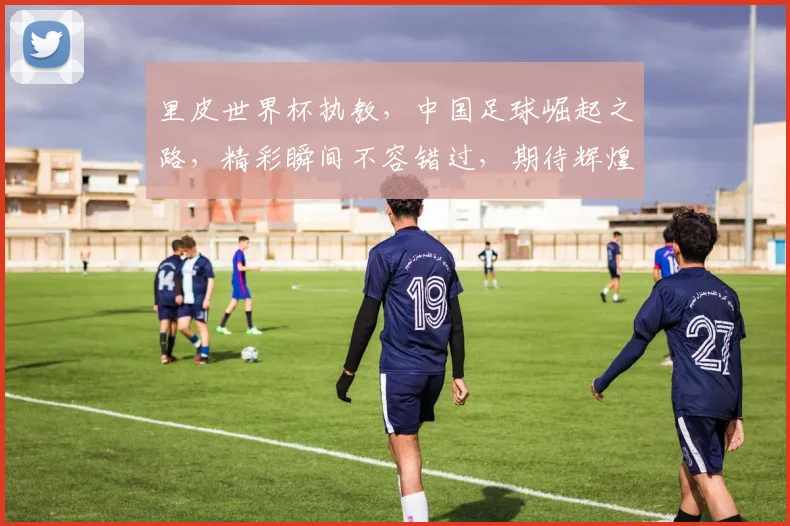 里皮世界杯执教，中国足球崛起之路，精彩瞬间不容错过，期待辉煌