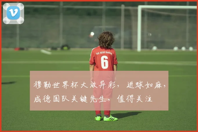 穆勒世界杯大放异彩，进球如麻，成德国队关键先生，值得关注