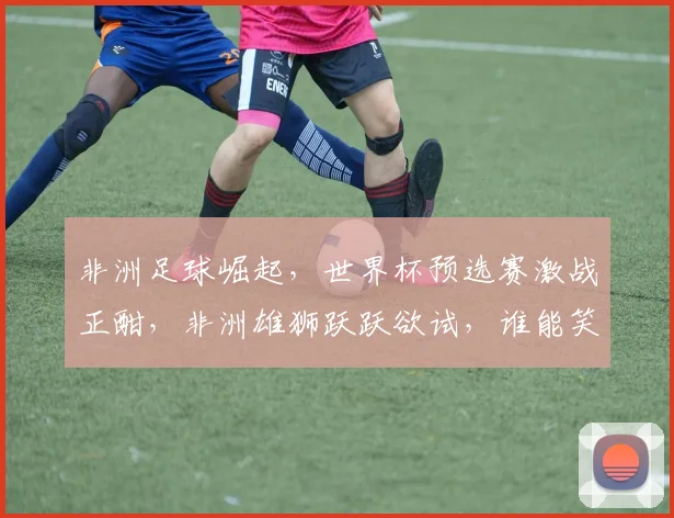 非洲足球崛起，世界杯预选赛激战正酣，非洲雄狮跃跃欲试，谁能笑到最后