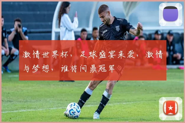激情世界杯，足球盛宴来袭，激情与梦想，谁将问鼎冠军