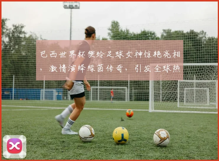 巴西世界杯樊玲足球女神惊艳亮相，激情演绎绿茵传奇，引发全球热议