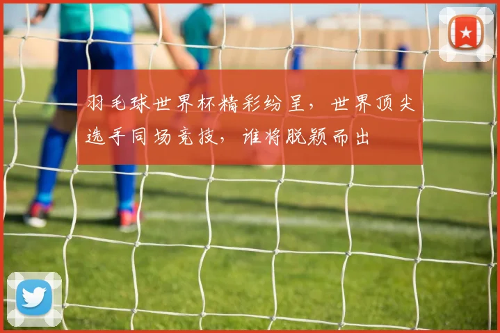 羽毛球世界杯精彩纷呈，世界顶尖选手同场竞技，谁将脱颖而出