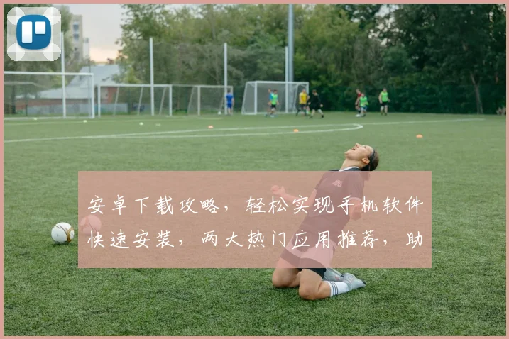 安卓下载攻略，轻松实现手机软件快速安装，两大热门应用推荐，助你畅享智能生活，轻松升级
